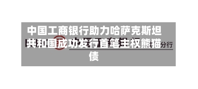 中国工商银行助力哈萨克斯坦共和国成功发行首笔主权熊猫债