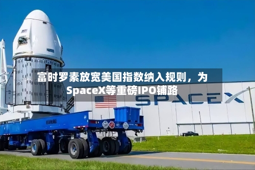 富时罗素放宽美国指数纳入规则，为SpaceX等重磅IPO铺路