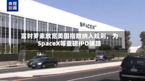 富时罗素放宽美国指数纳入规则，为SpaceX等重磅IPO铺路-第2张图片