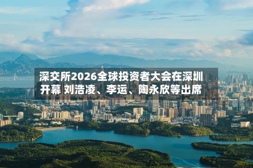 深交所2026全球投资者大会在深圳开幕 刘浩凌	、李运、陶永欣等出席-第3张图片