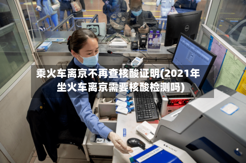 乘火车离京不再查核酸证明(2021年坐火车离京需要核酸检测吗)