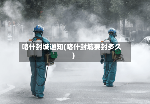 喀什封城通知(喀什封城要封多久)-第2张图片
