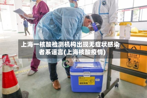 上海一核酸检测机构出现无症状感染者系谣言(上海核酸疫情)-第2张图片