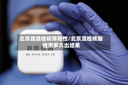 北京现混检初筛阳性/北京混检核酸检测多久出结果
