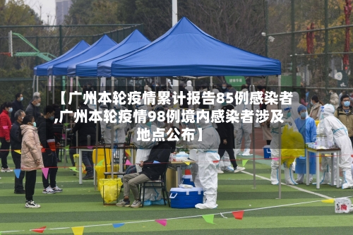 【广州本轮疫情累计报告85例感染者,广州本轮疫情98例境内感染者涉及地点公布】