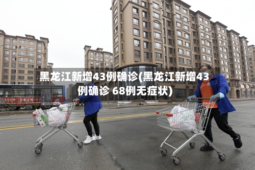 黑龙江新增43例确诊(黑龙江新增43例确诊 68例无症状)