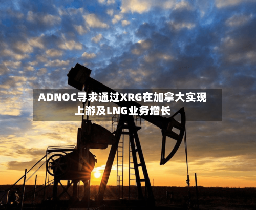 ADNOC寻求通过XRG在加拿大实现上游及LNG业务增长