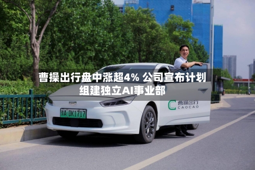 曹操出行盘中涨超4% 公司宣布计划组建独立AI事业部-第2张图片