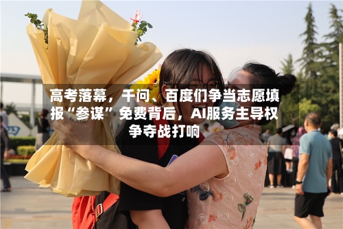 高考落幕，千问、百度们争当志愿填报“参谋” 免费背后	，AI服务主导权争夺战打响-第2张图片