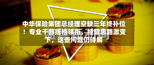 中华保险集团总经理空缺三年终补位！专业干部搭档领衔，经营思路激变下	，这些问题仍待解-第2张图片