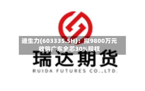 迪生力(603335.SH)：拟9800万元收购广东全芯30%股权