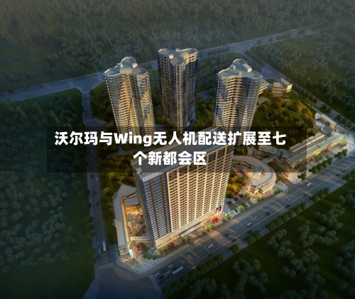 沃尔玛与Wing无人机配送扩展至七个新都会区