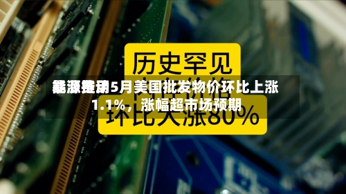 能源费用暴涨推动5月美国批发物价环比上涨1.1%	，涨幅超市场预期-第2张图片