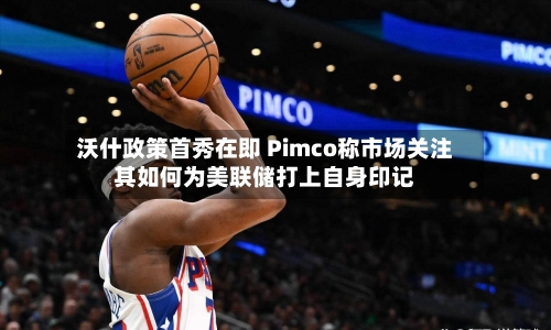 沃什政策首秀在即 Pimco称市场关注其如何为美联储打上自身印记