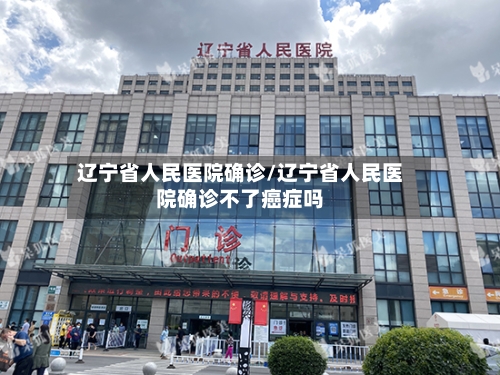 辽宁省人民医院确诊/辽宁省人民医院确诊不了癌症吗