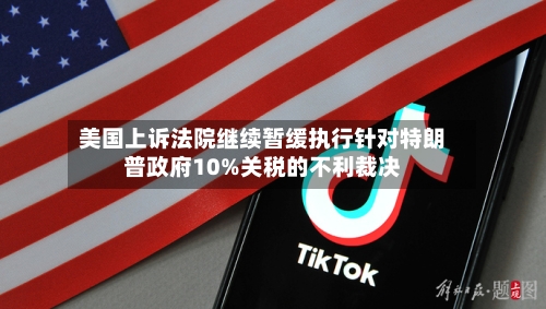 美国上诉法院继续暂缓执行针对特朗普政府10%关税的不利裁决-第2张图片
