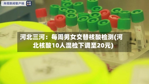 河北三河：每周男女交替核酸检测(河北核酸10人混检下调至20元)