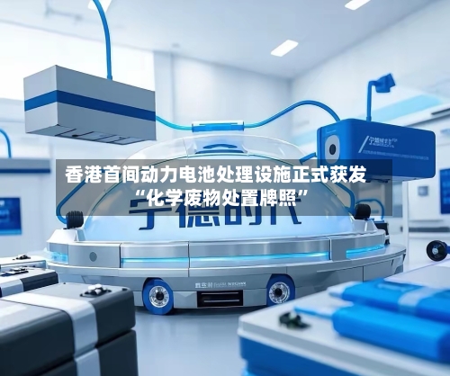 香港首间动力电池处理设施正式获发“化学废物处置牌照”