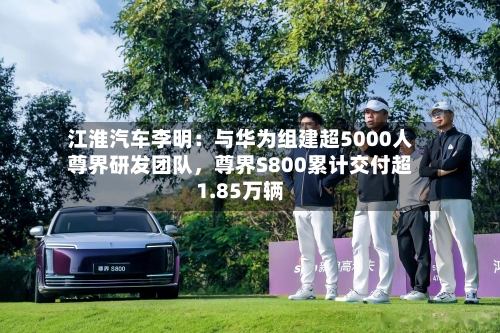 江淮汽车李明:与华为组建超5000人尊界研发团队,尊界S800累计交付超1.85万辆