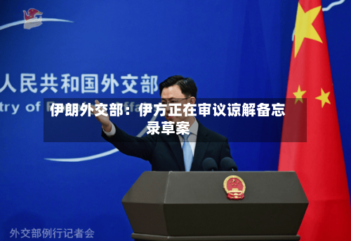 伊朗外交部:伊方正在审议谅解备忘录草案-第2张图片