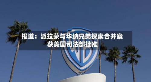 报道:派拉蒙与华纳兄弟探索合并案获美国司法部批准