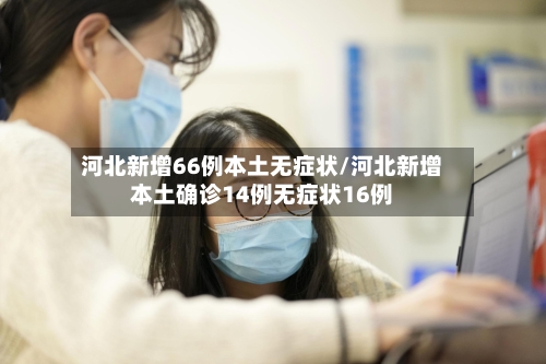 河北新增66例本土无症状/河北新增本土确诊14例无症状16例-第2张图片