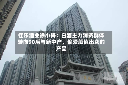 佳乐酒业徐小梅：白酒主力消费群体转向90后与新中产，偏爱颜值出众的产品-第2张图片