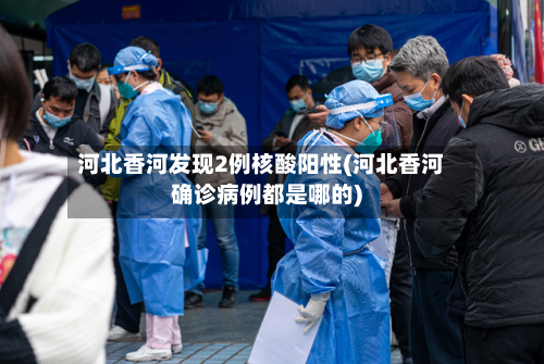 河北香河发现2例核酸阳性(河北香河确诊病例都是哪的)-第2张图片