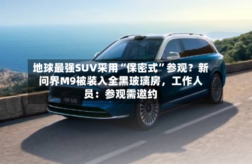 地球最强SUV采用“保密式	”参观？新问界M9被装入全黑玻璃房，工作人员：参观需邀约-第3张图片