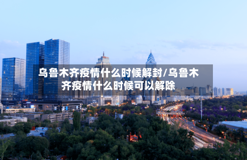 乌鲁木齐疫情什么时候解封/乌鲁木齐疫情什么时候可以解除