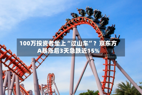 100万投资者坐上“过山车”？京东方A暴涨后3天急跌近15%-第2张图片