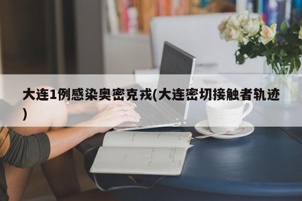 大连1例感染奥密克戎(大连密切接触者轨迹)