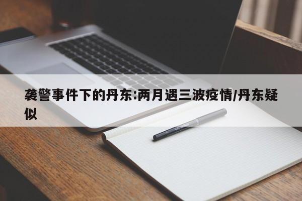 袭警事件下的丹东:两月遇三波疫情/丹东疑似