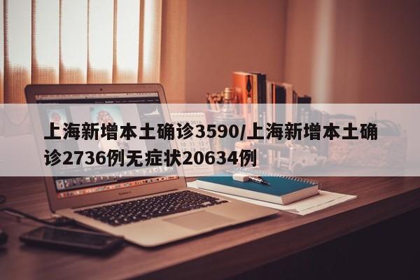 上海新增本土确诊3590/上海新增本土确诊2736例无症状20634例