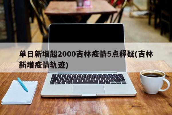 单日新增超2000吉林疫情5点释疑(吉林新增疫情轨迹)