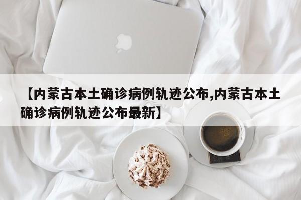 【内蒙古本土确诊病例轨迹公布,内蒙古本土确诊病例轨迹公布最新】
