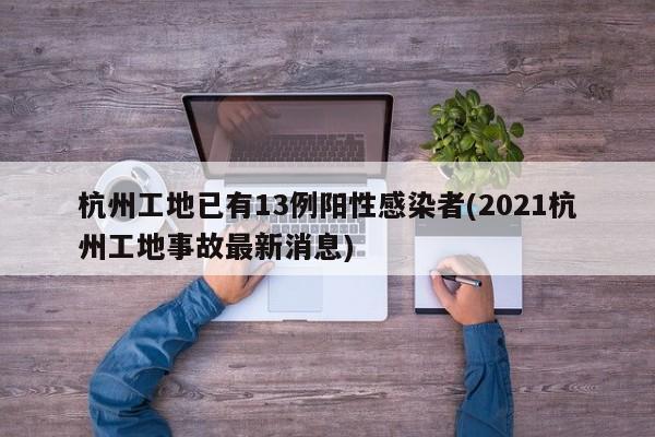 杭州工地已有13例阳性感染者(2021杭州工地事故最新消息)