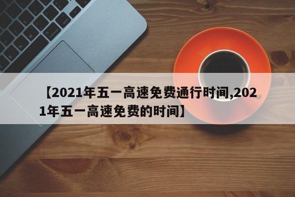 【2021年五一高速免费通行时间,2021年五一高速免费的时间】