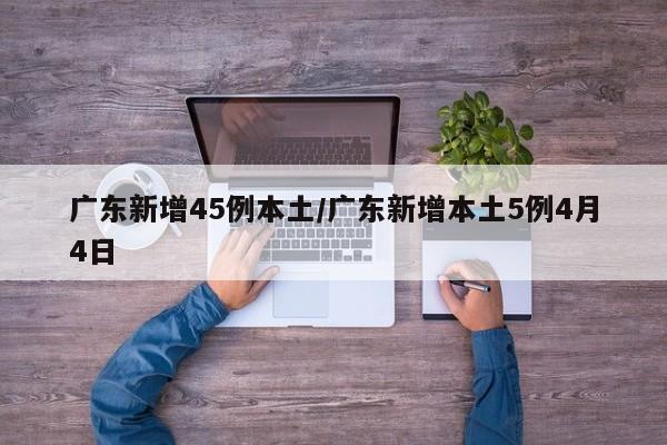 广东新增45例本土/广东新增本土5例4月4日