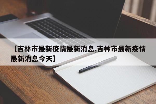 【吉林市最新疫情最新消息,吉林市最新疫情最新消息今天】