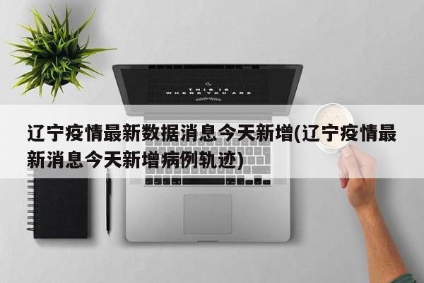 辽宁疫情最新数据消息今天新增(辽宁疫情最新消息今天新增病例轨迹)