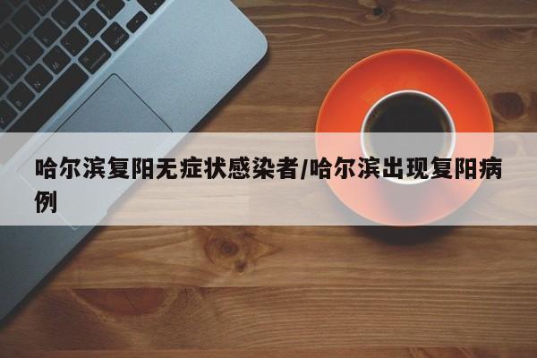 哈尔滨复阳无症状感染者/哈尔滨出现复阳病例