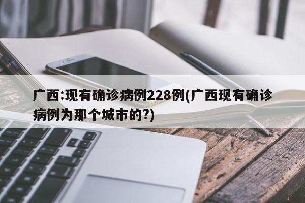 广西:现有确诊病例228例(广西现有确诊病例为那个城市的?)