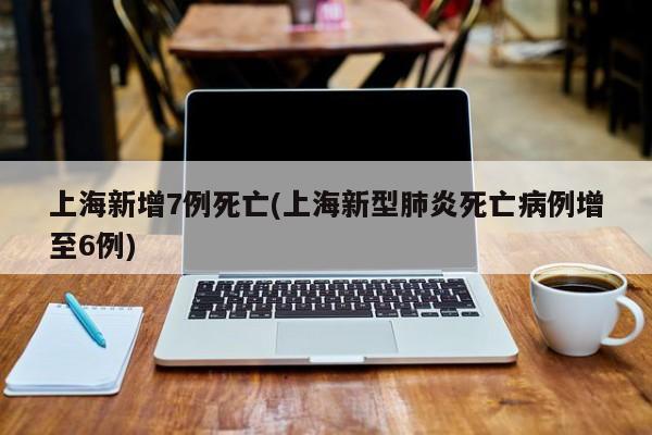 上海新增7例死亡(上海新型肺炎死亡病例增至6例)