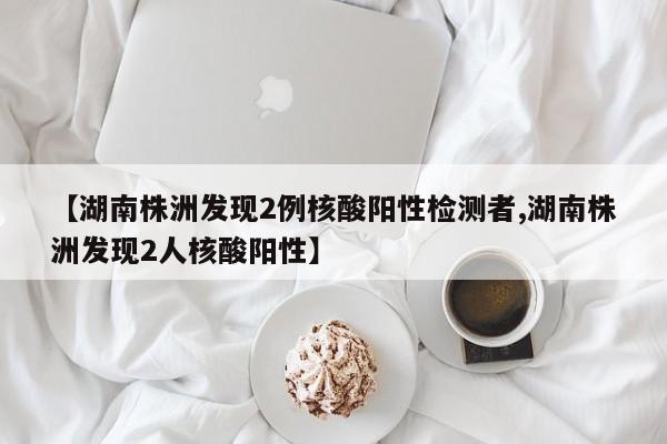 【湖南株洲发现2例核酸阳性检测者,湖南株洲发现2人核酸阳性】