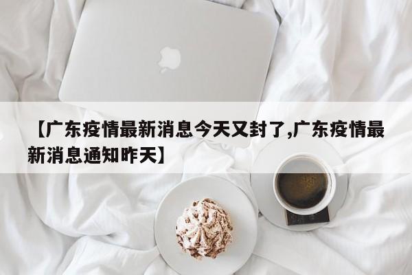 【广东疫情最新消息今天又封了,广东疫情最新消息通知昨天】