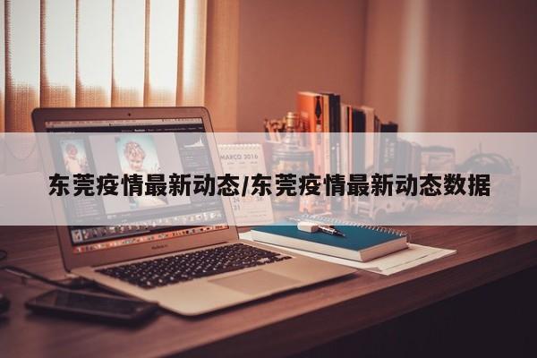 东莞疫情最新动态/东莞疫情最新动态数据