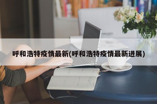 呼和浩特疫情最新(呼和浩特疫情最新进展)