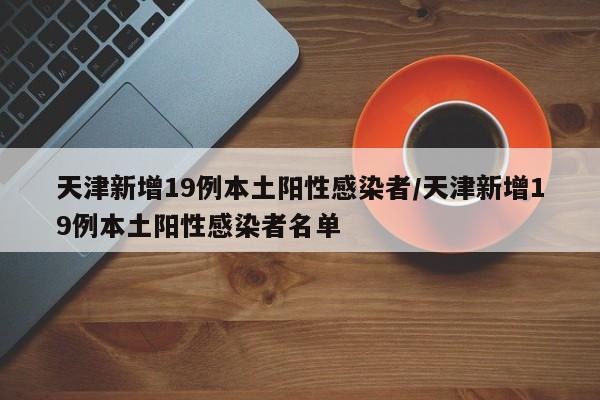 天津新增19例本土阳性感染者/天津新增19例本土阳性感染者名单