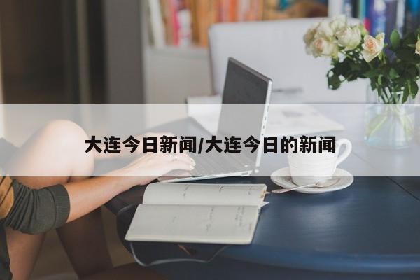 大连今日新闻/大连今日的新闻